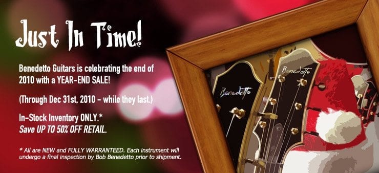 Benedetto Guitars Year End Sale Benedetto Guitars is celebrating the end of 2010 with a YEAR-END SALE “Just in Time”! (Through Dec 31st, 2010 - while they last) In stock Inventory ONLY.* Save UP TO 50% OFF RETAIL. * All are NEW and FULLY WARRANTEED. Each instrument will undergo a final inspection by Bob Benedetto prior to shipment.